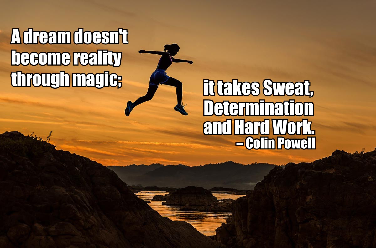 A dream doesn't become reality through magic; it takes sweat, determination and hard work. —Colin Powell